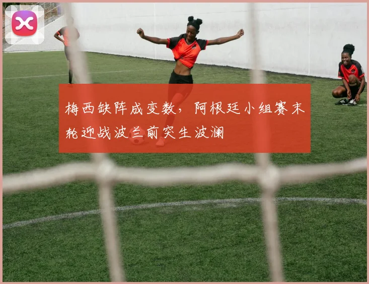 梅西缺阵成变数，阿根廷小组赛末轮迎战波兰前突生波澜