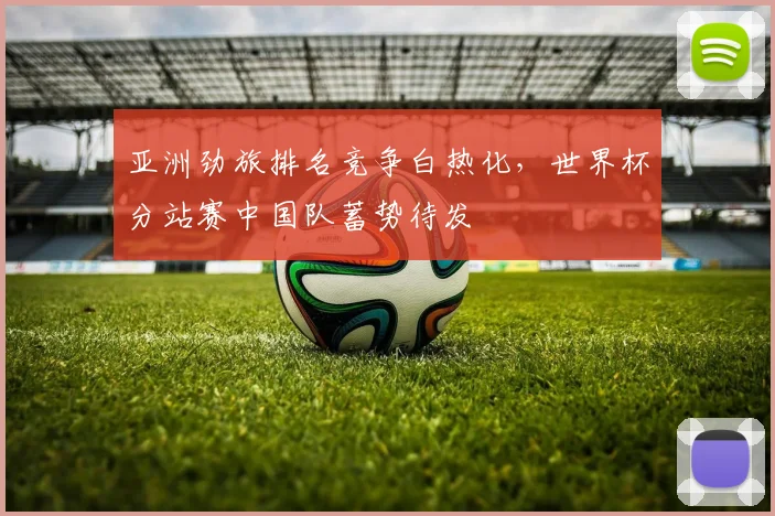 亚洲劲旅排名竞争白热化，世界杯分站赛中国队蓄势待发