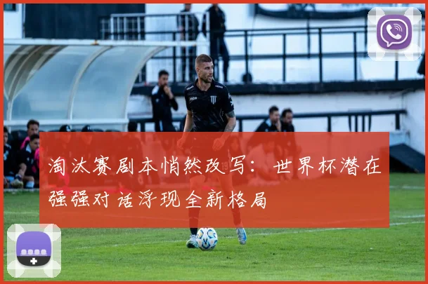 淘汰赛剧本悄然改写：世界杯潜在强强对话浮现全新格局