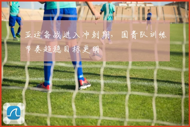 亚运备战进入冲刺期，国青队训练节奏趋稳目标更明