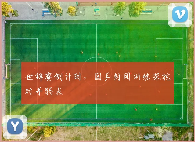 世锦赛倒计时，国乒封闭训练深挖对手弱点