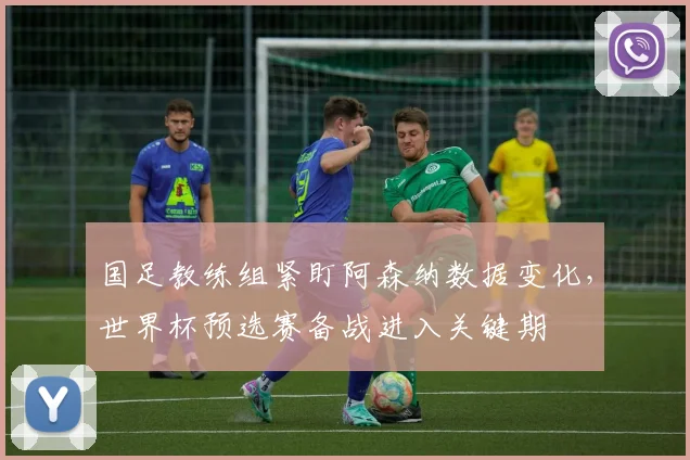 国足教练组紧盯阿森纳数据变化，世界杯预选赛备战进入关键期
