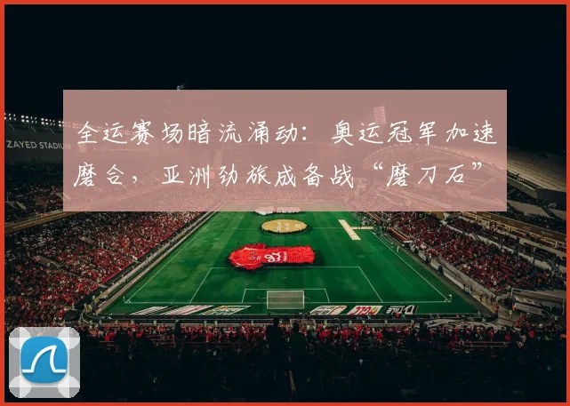 全运赛场暗流涌动：奥运冠军加速磨合，亚洲劲旅成备战“磨刀石”