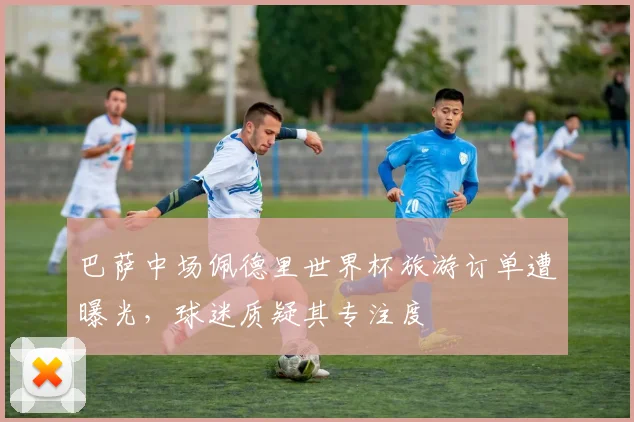 巴萨中场佩德里世界杯旅游订单遭曝光，球迷质疑其专注度
