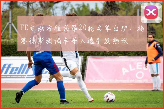 FE电动方程式第20轮名单出炉，梅赛德斯测试车手入选引发热议