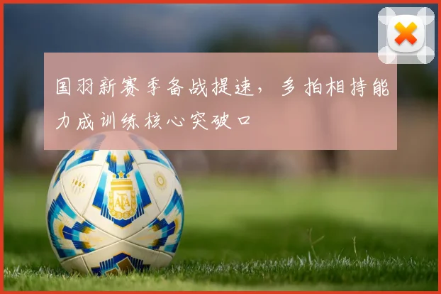 国羽新赛季备战提速，多拍相持能力成训练核心突破口