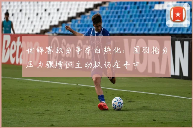 世锦赛积分争夺白热化，国羽抢分压力骤增但主动权仍在手中