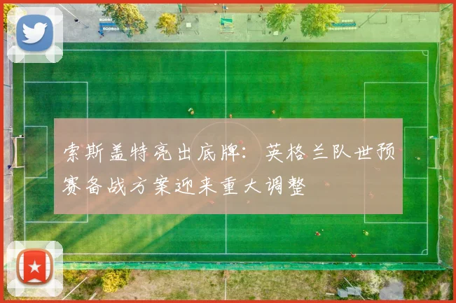 索斯盖特亮出底牌：英格兰队世预赛备战方案迎来重大调整