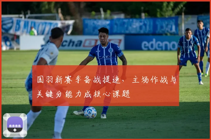 国羽新赛季备战提速，主场作战与关键分能力成核心课题