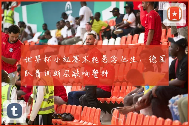 世界杯小组赛末轮悬念丛生，德国队青训断层敲响警钟