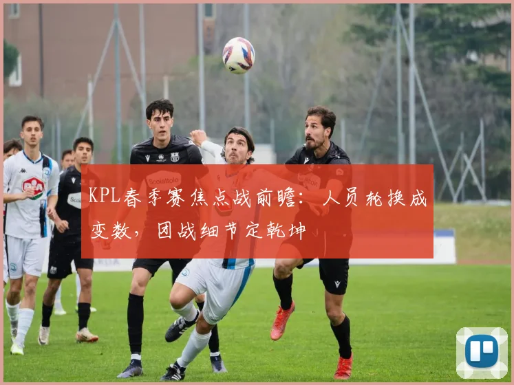 KPL春季赛焦点战前瞻：人员轮换成变数，团战细节定乾坤
