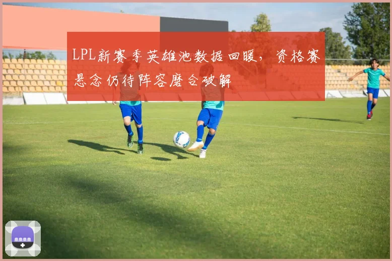 LPL新赛季英雄池数据回暖，资格赛悬念仍待阵容磨合破解