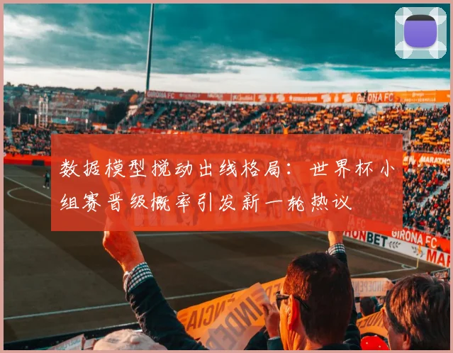 数据模型搅动出线格局：世界杯小组赛晋级概率引发新一轮热议
