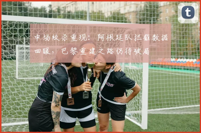 中场绞杀重现：阿根廷队拦截数据回暖，巴黎重建之路仍待破局