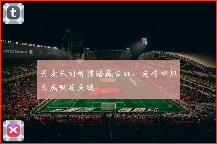 丹麦队训练课暗藏玄机，老将回归或成破局关键