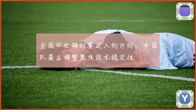 全国田径锦标赛进入倒计时，中国队最后调整聚焦技术稳定性