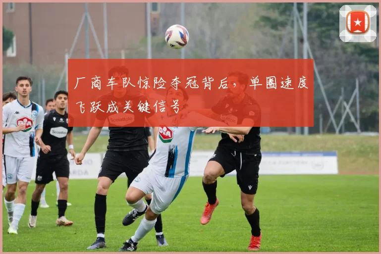 厂商车队惊险夺冠背后，单圈速度飞跃成关键信号