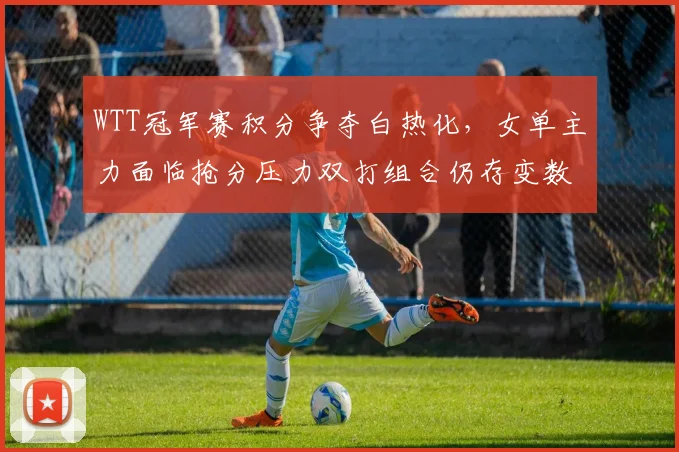 WTT冠军赛积分争夺白热化，女单主力面临抢分压力双打组合仍存变数