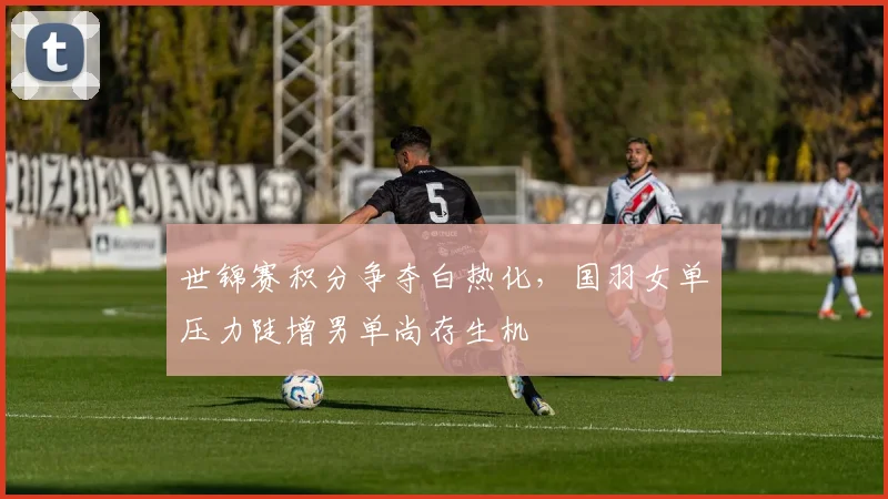 世锦赛积分争夺白热化，国羽女单压力陡增男单尚存生机