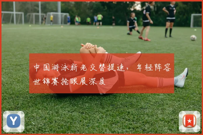 中国游泳新老交替提速，年轻阵容世锦赛抢眼展深度