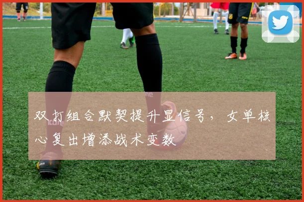 双打组合默契提升显信号，女单核心复出增添战术变数