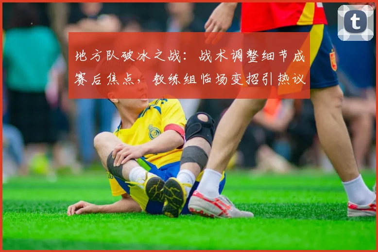 地方队破冰之战：战术调整细节成赛后焦点，教练组临场变招引热议