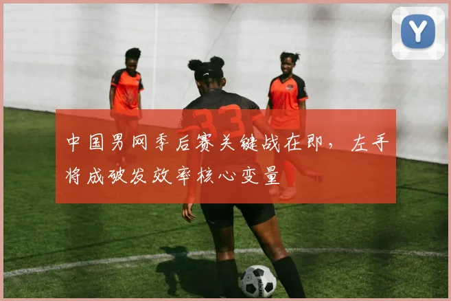 中国男网季后赛关键战在即，左手将成破发效率核心变量