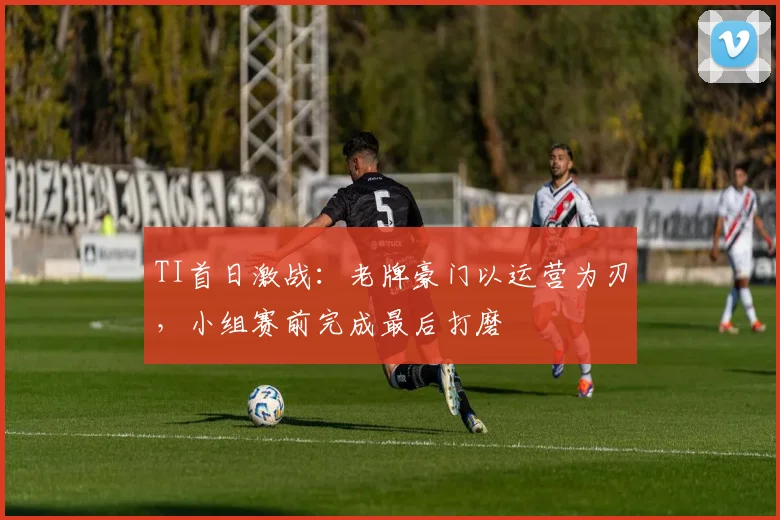 TI首日激战：老牌豪门以运营为刃，小组赛前完成最后打磨