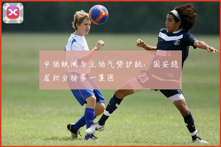 中场铁闸与主场气势护航，国安稳居积分榜第一集团