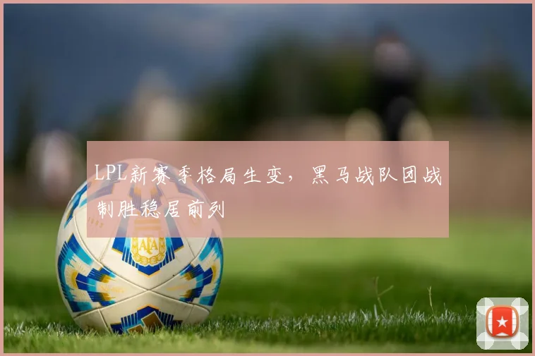 LPL新赛季格局生变，黑马战队团战制胜稳居前列