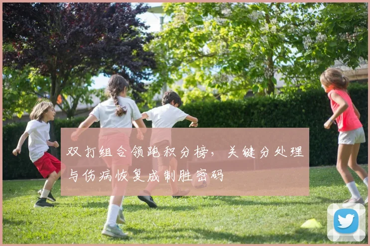 双打组合领跑积分榜，关键分处理与伤病恢复成制胜密码