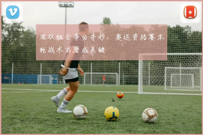 混双组合争分夺秒，奥运资格赛末轮战术打磨成关键