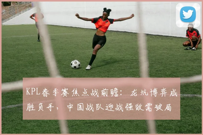 KPL春季赛焦点战前瞻：龙坑博弈成胜负手，中国战队迎战强敌需破局