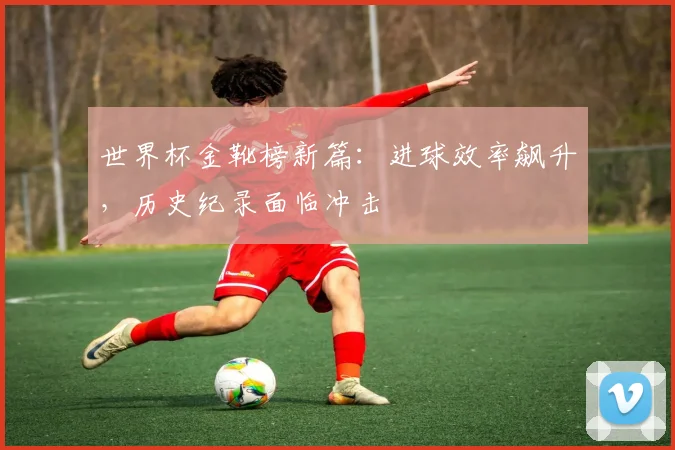 世界杯金靴榜新篇：进球效率飙升，历史纪录面临冲击