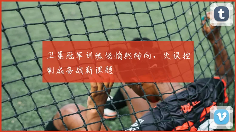 卫冕冠军训练场悄然转向，失误控制成备战新课题