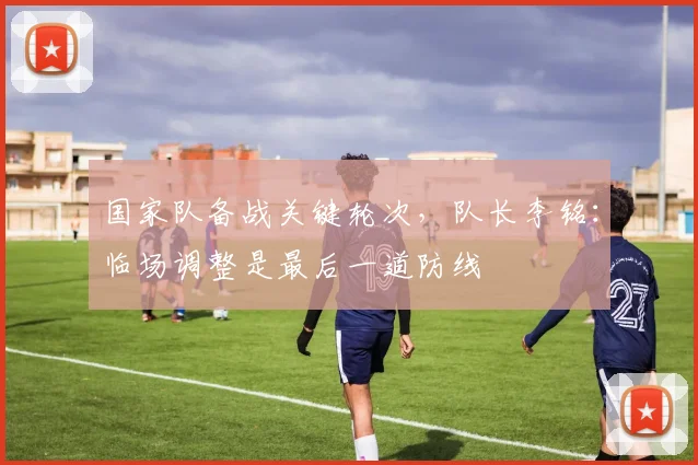 国家队备战关键轮次，队长李铭：临场调整是最后一道防线