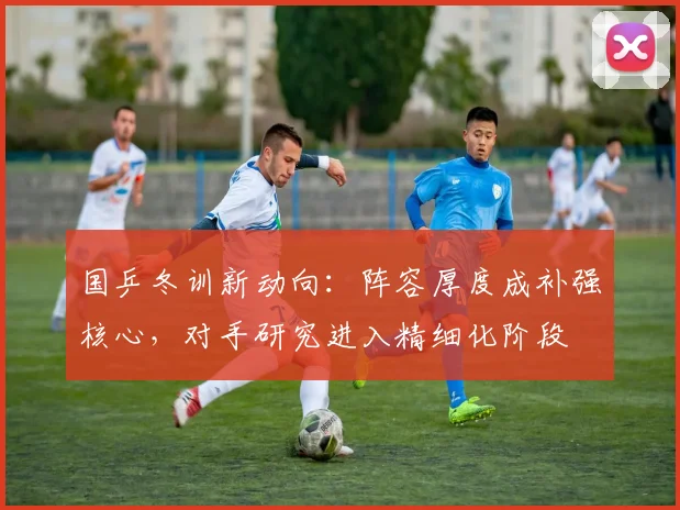 国乒冬训新动向：阵容厚度成补强核心，对手研究进入精细化阶段