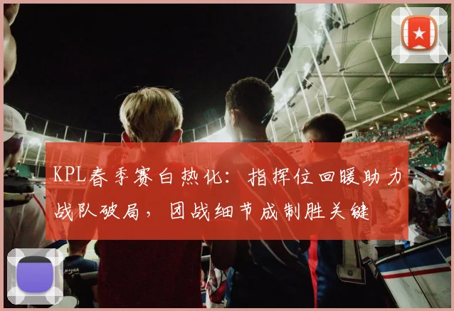 KPL春季赛白热化：指挥位回暖助力战队破局，团战细节成制胜关键